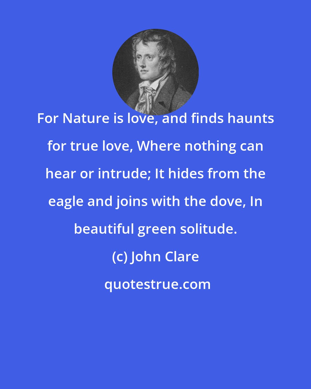 John Clare: For Nature is love, and finds haunts for true love, Where nothing can hear or intrude; It hides from the eagle and joins with the dove, In beautiful green solitude.