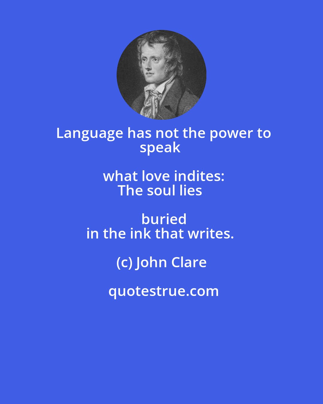John Clare: Language has not the power to
speak what love indites:
The soul lies buried
in the ink that writes.
