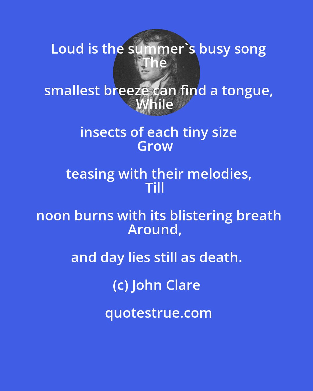 John Clare: Loud is the summer's busy song
The smallest breeze can find a tongue,
While insects of each tiny size
Grow teasing with their melodies,
Till noon burns with its blistering breath
Around, and day lies still as death.
