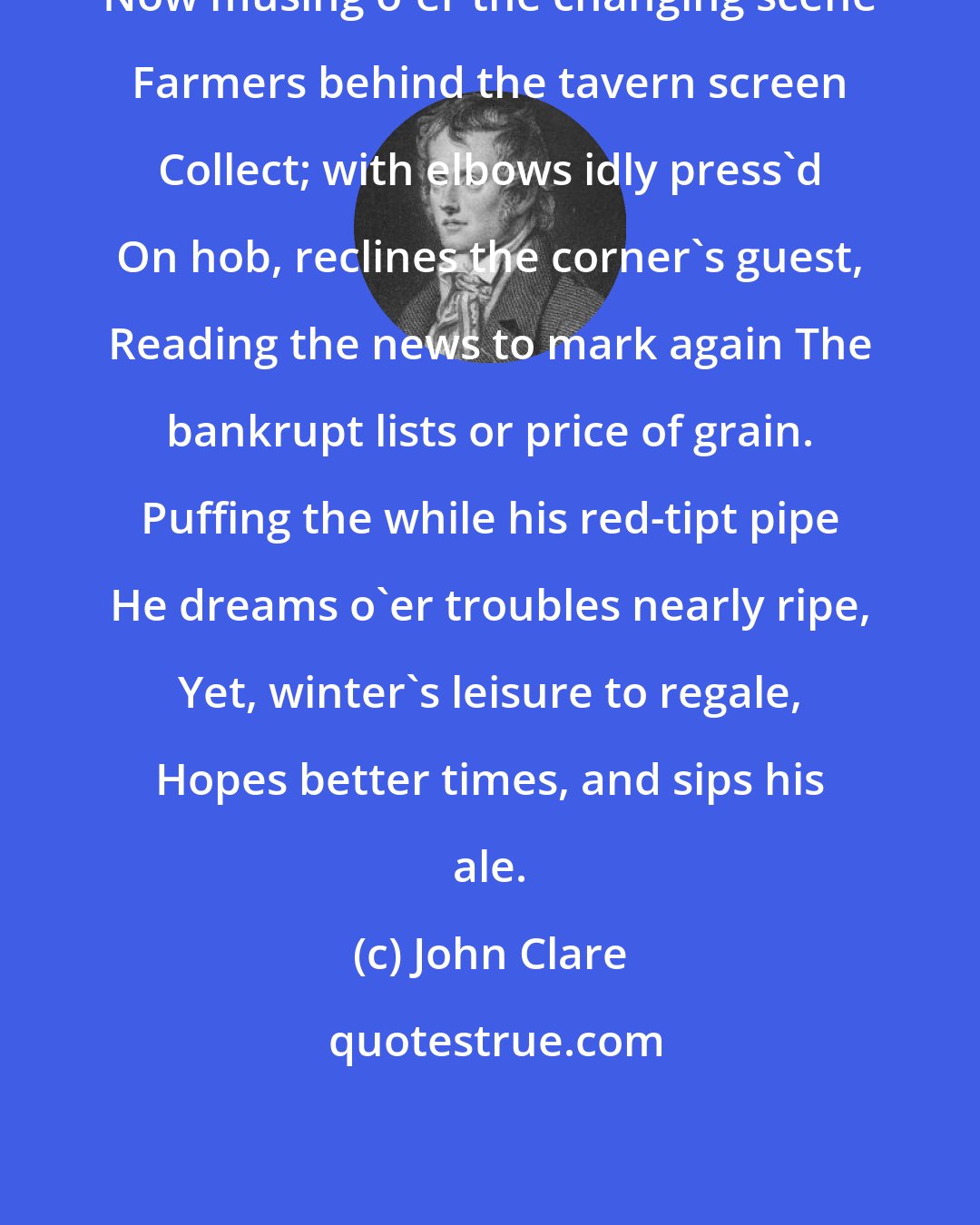 John Clare: Now musing o'er the changing scene Farmers behind the tavern screen Collect; with elbows idly press'd On hob, reclines the corner's guest, Reading the news to mark again The bankrupt lists or price of grain. Puffing the while his red-tipt pipe He dreams o'er troubles nearly ripe, Yet, winter's leisure to regale, Hopes better times, and sips his ale.