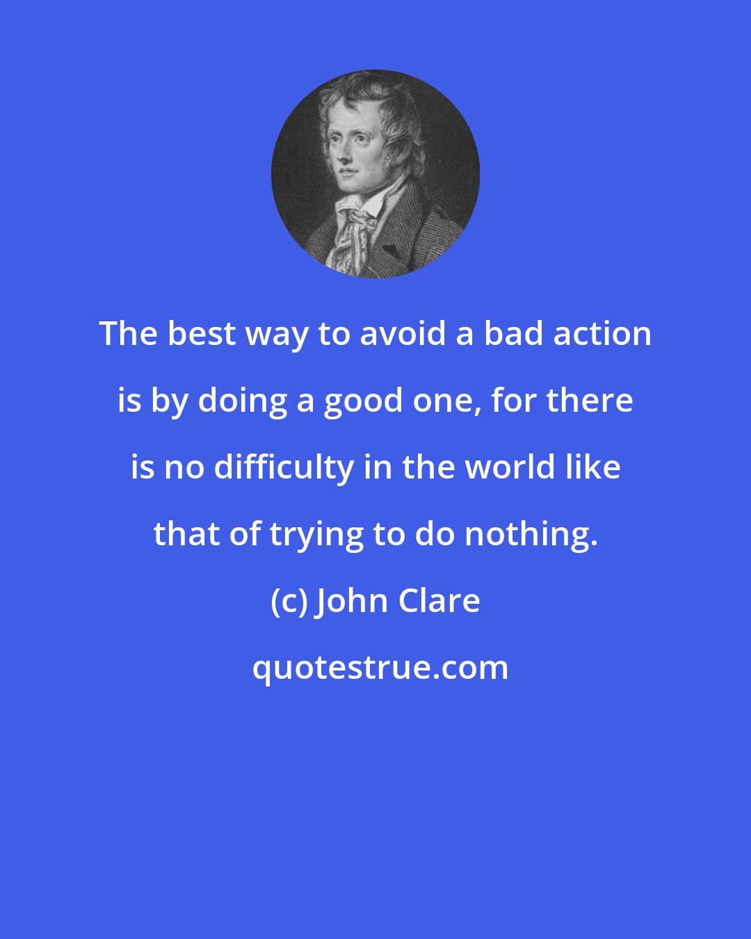 John Clare: The best way to avoid a bad action is by doing a good one, for there is no difficulty in the world like that of trying to do nothing.