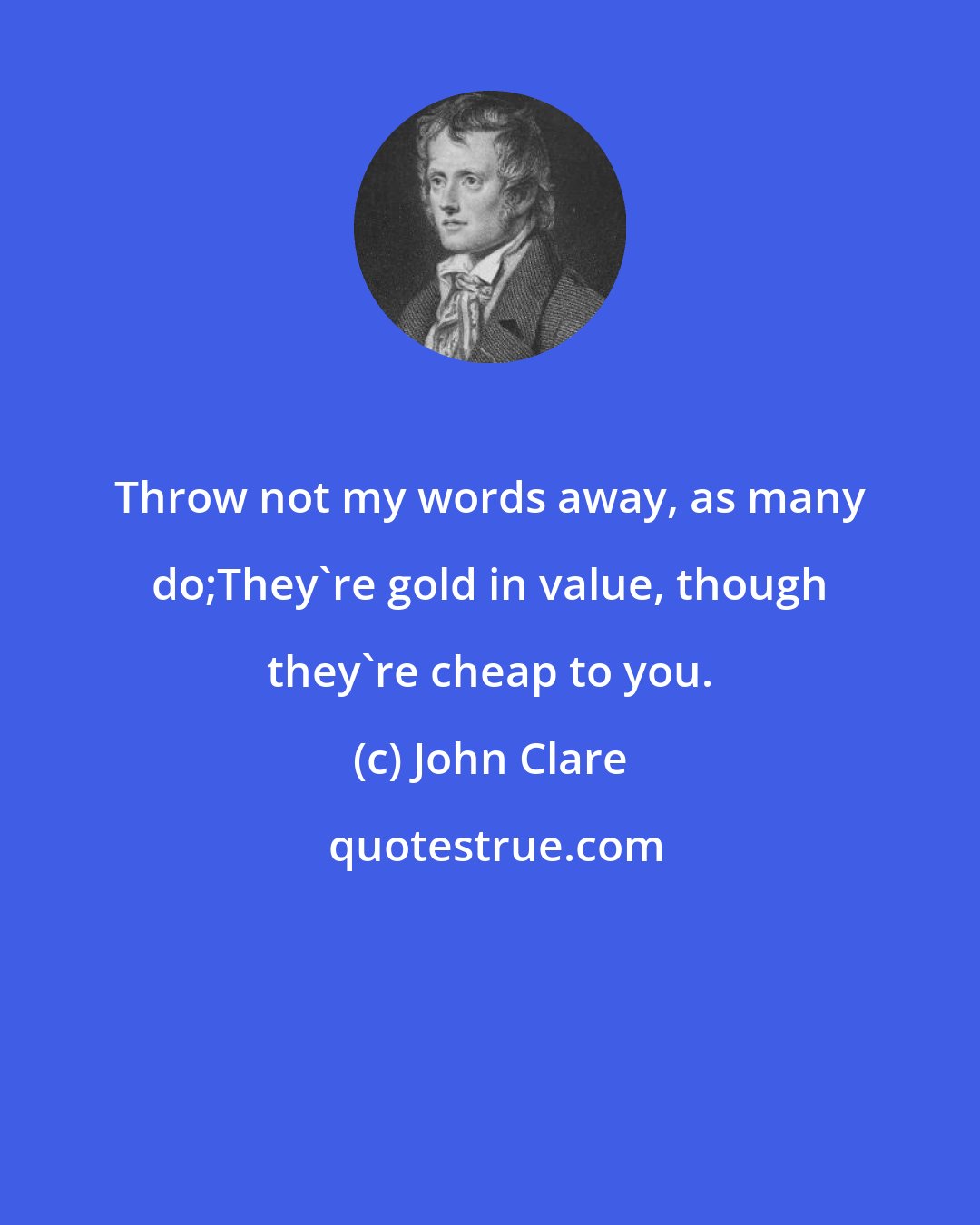 John Clare: Throw not my words away, as many do;They're gold in value, though they're cheap to you.