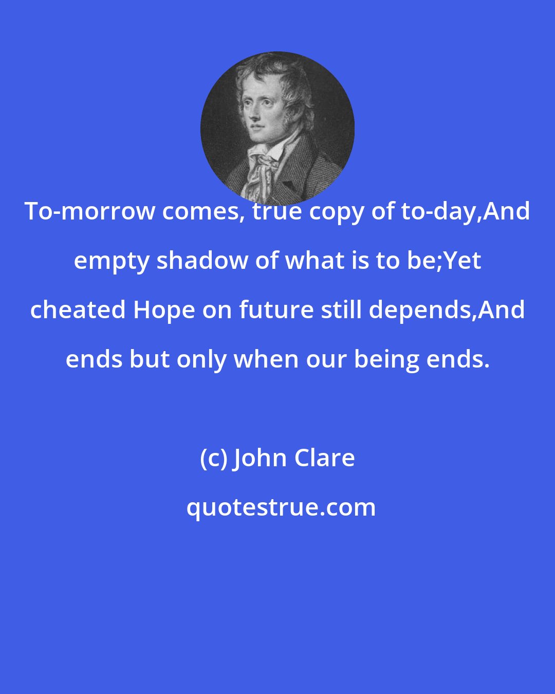 John Clare: To-morrow comes, true copy of to-day,And empty shadow of what is to be;Yet cheated Hope on future still depends,And ends but only when our being ends.