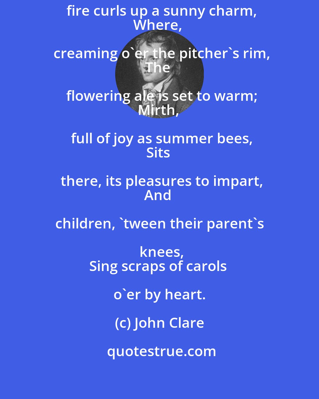 John Clare: While snow the window-panes bedim,
The fire curls up a sunny charm,
Where, creaming o'er the pitcher's rim,
The flowering ale is set to warm;
Mirth, full of joy as summer bees,
Sits there, its pleasures to impart,
And children, 'tween their parent's knees,
Sing scraps of carols o'er by heart.