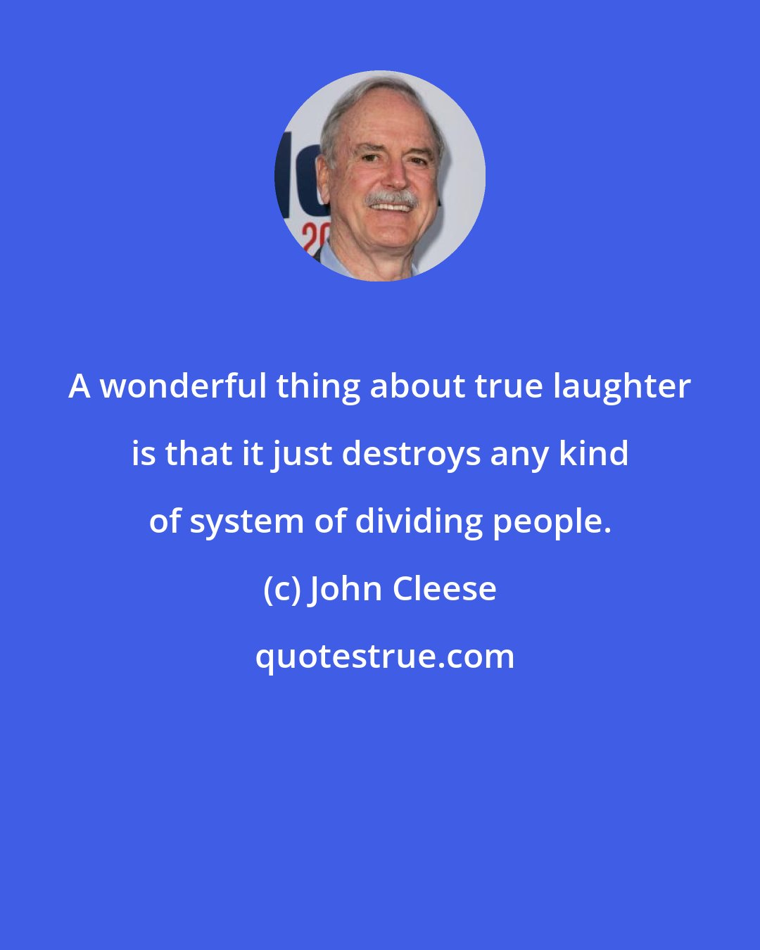 John Cleese: A wonderful thing about true laughter is that it just destroys any kind of system of dividing people.