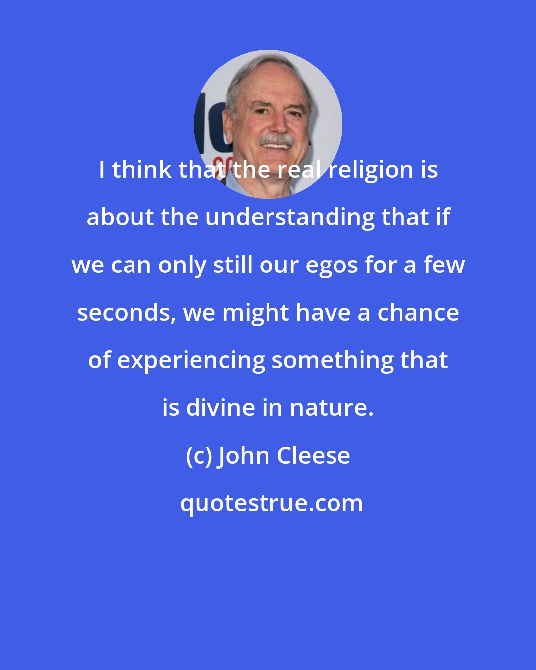 John Cleese: I think that the real religion is about the understanding that if we can only still our egos for a few seconds, we might have a chance of experiencing something that is divine in nature.