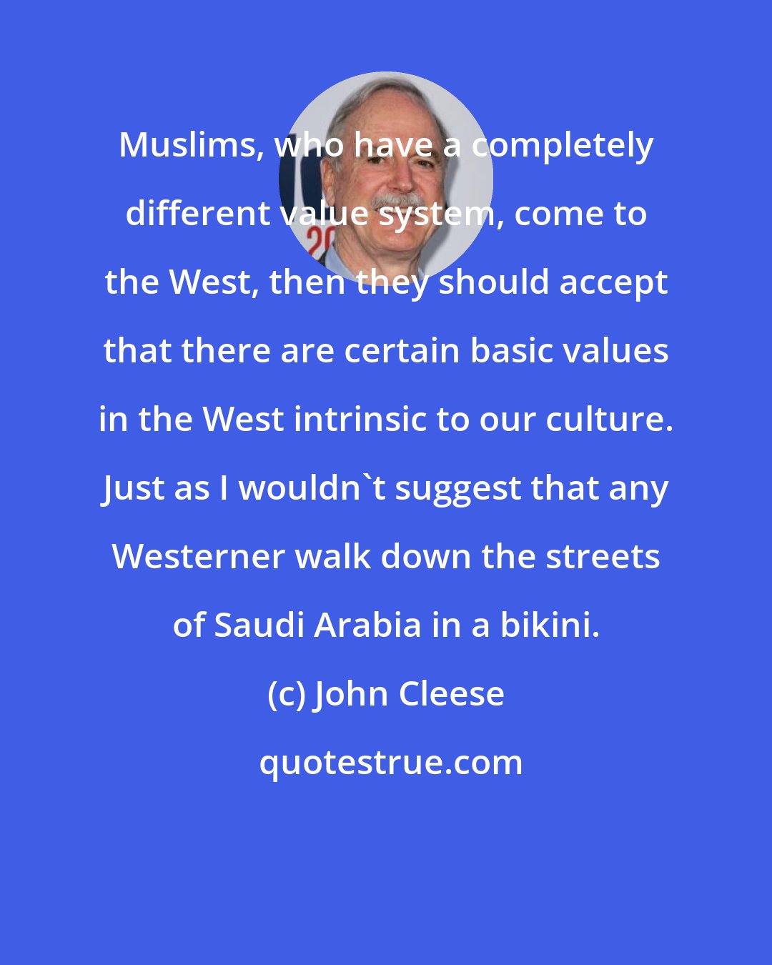 John Cleese: Muslims, who have a completely different value system, come to the West, then they should accept that there are certain basic values in the West intrinsic to our culture. Just as I wouldn't suggest that any Westerner walk down the streets of Saudi Arabia in a bikini.