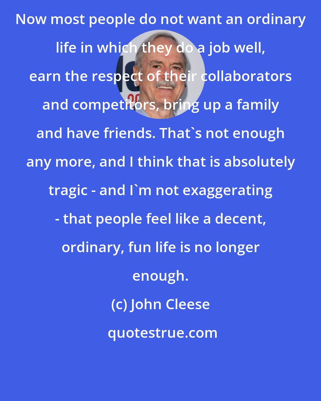 John Cleese: Now most people do not want an ordinary life in which they do a job well, earn the respect of their collaborators and competitors, bring up a family and have friends. That's not enough any more, and I think that is absolutely tragic - and I'm not exaggerating - that people feel like a decent, ordinary, fun life is no longer enough.