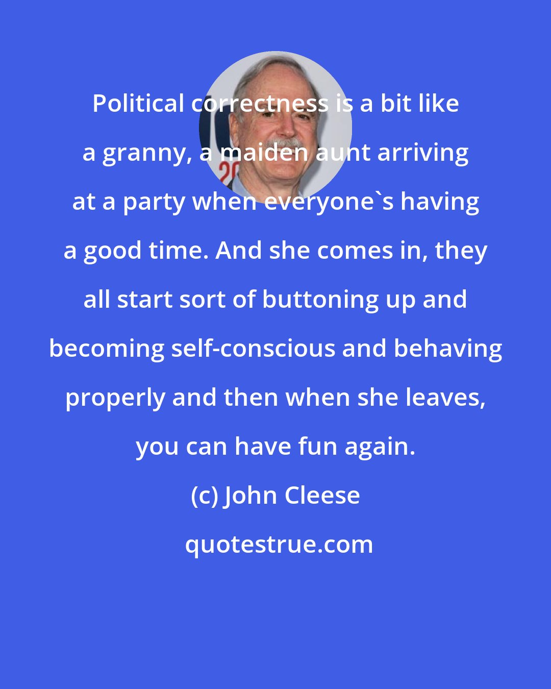 John Cleese: Political correctness is a bit like a granny, a maiden aunt arriving at a party when everyone's having a good time. And she comes in, they all start sort of buttoning up and becoming self-conscious and behaving properly and then when she leaves, you can have fun again.