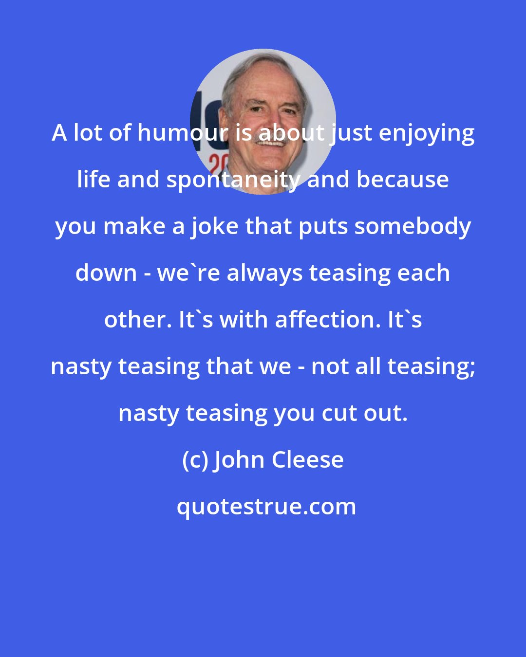John Cleese: A lot of humour is about just enjoying life and spontaneity and because you make a joke that puts somebody down - we're always teasing each other. It's with affection. It's nasty teasing that we - not all teasing; nasty teasing you cut out.
