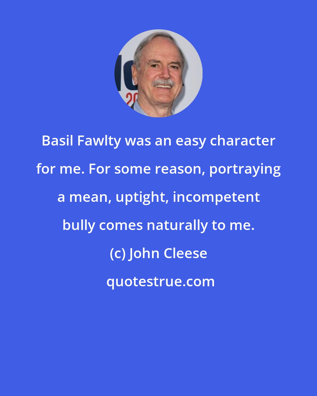 John Cleese: Basil Fawlty was an easy character for me. For some reason, portraying a mean, uptight, incompetent bully comes naturally to me.