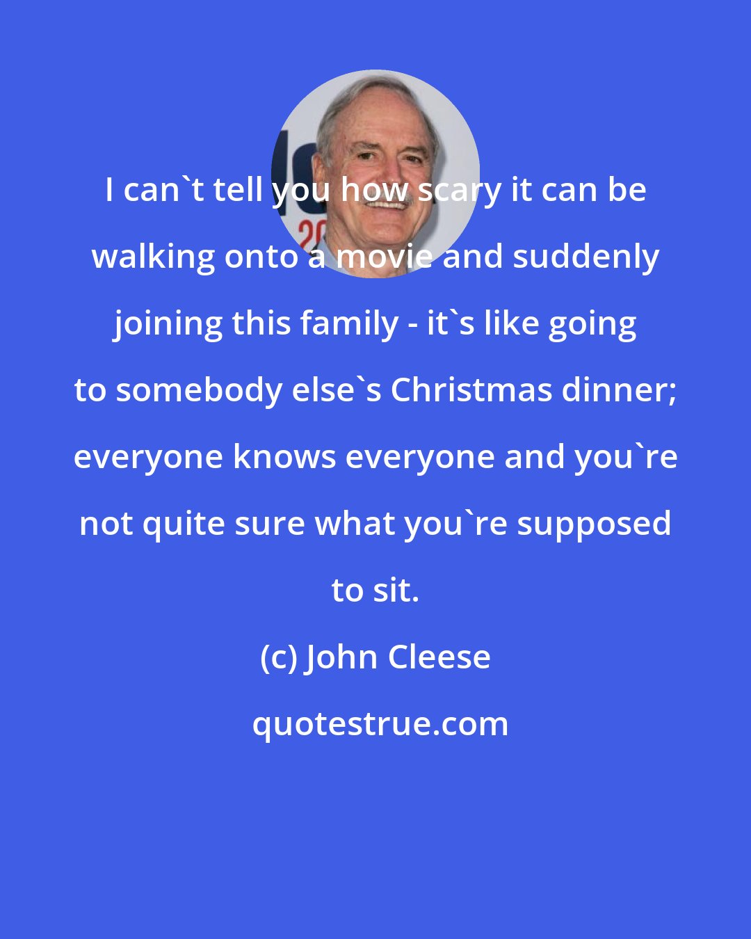 John Cleese: I can't tell you how scary it can be walking onto a movie and suddenly joining this family - it's like going to somebody else's Christmas dinner; everyone knows everyone and you're not quite sure what you're supposed to sit.