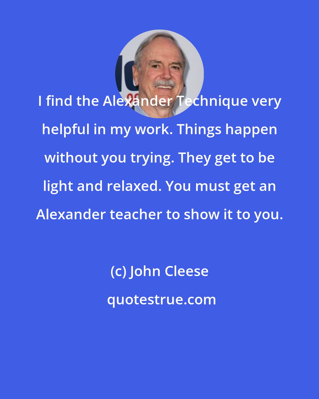 John Cleese: I find the Alexander Technique very helpful in my work. Things happen without you trying. They get to be light and relaxed. You must get an Alexander teacher to show it to you.