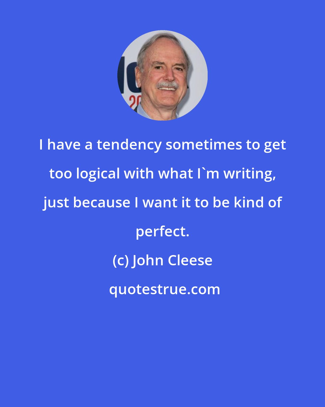 John Cleese: I have a tendency sometimes to get too logical with what I'm writing, just because I want it to be kind of perfect.