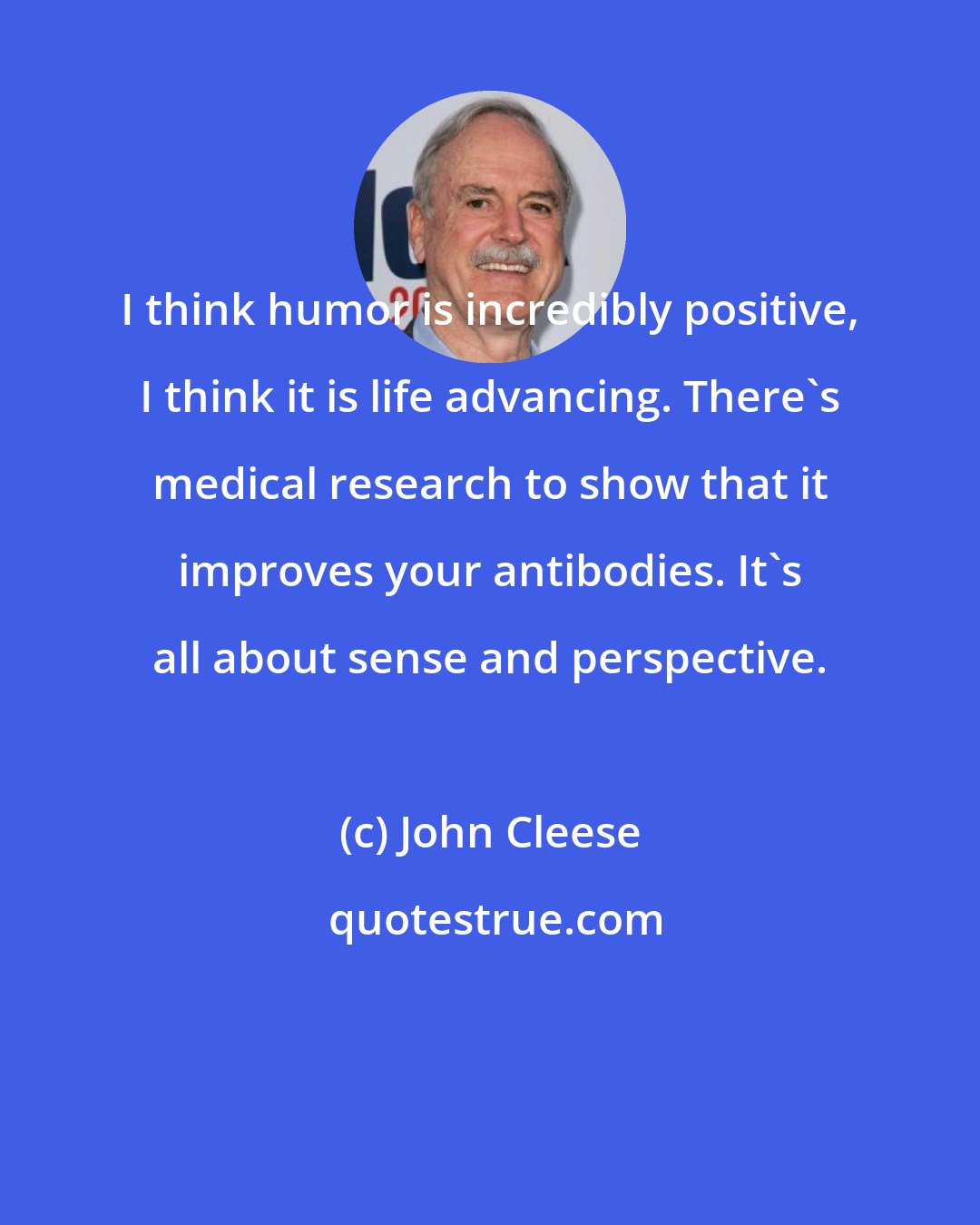 John Cleese: I think humor is incredibly positive, I think it is life advancing. There's medical research to show that it improves your antibodies. It's all about sense and perspective.