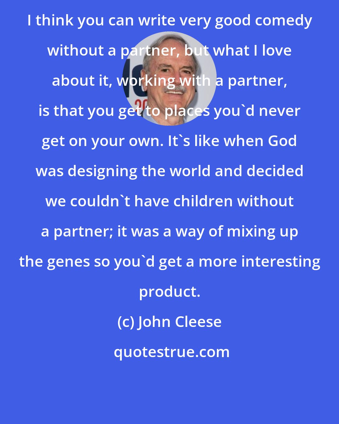 John Cleese: I think you can write very good comedy without a partner, but what I love about it, working with a partner, is that you get to places you'd never get on your own. It's like when God was designing the world and decided we couldn't have children without a partner; it was a way of mixing up the genes so you'd get a more interesting product.