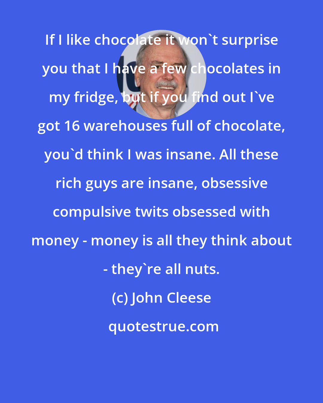 John Cleese: If I like chocolate it won't surprise you that I have a few chocolates in my fridge, but if you find out I've got 16 warehouses full of chocolate, you'd think I was insane. All these rich guys are insane, obsessive compulsive twits obsessed with money - money is all they think about - they're all nuts.