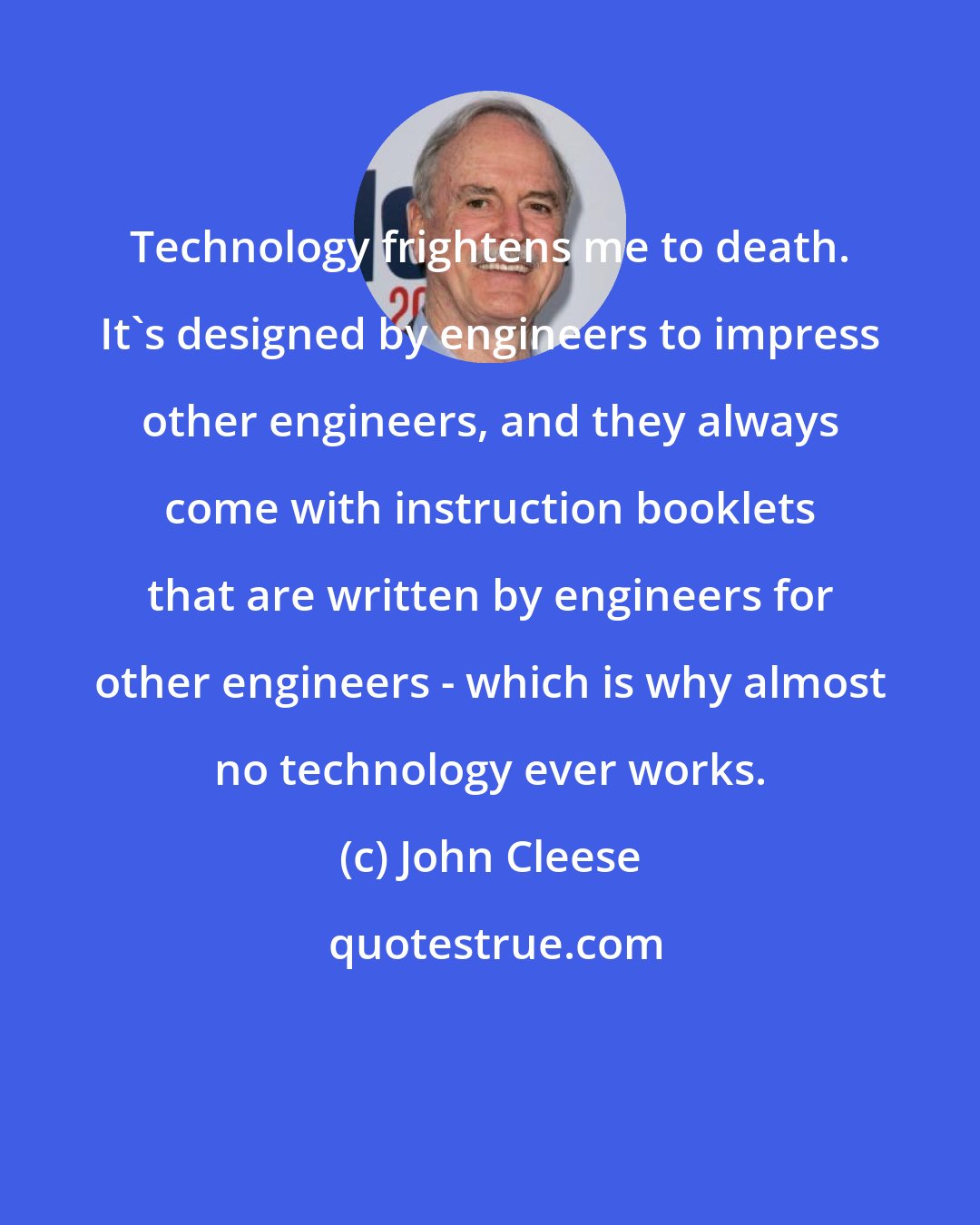 John Cleese: Technology frightens me to death. It's designed by engineers to impress other engineers, and they always come with instruction booklets that are written by engineers for other engineers - which is why almost no technology ever works.