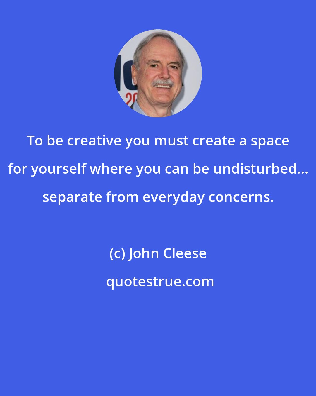 John Cleese: To be creative you must create a space for yourself where you can be undisturbed... separate from everyday concerns.