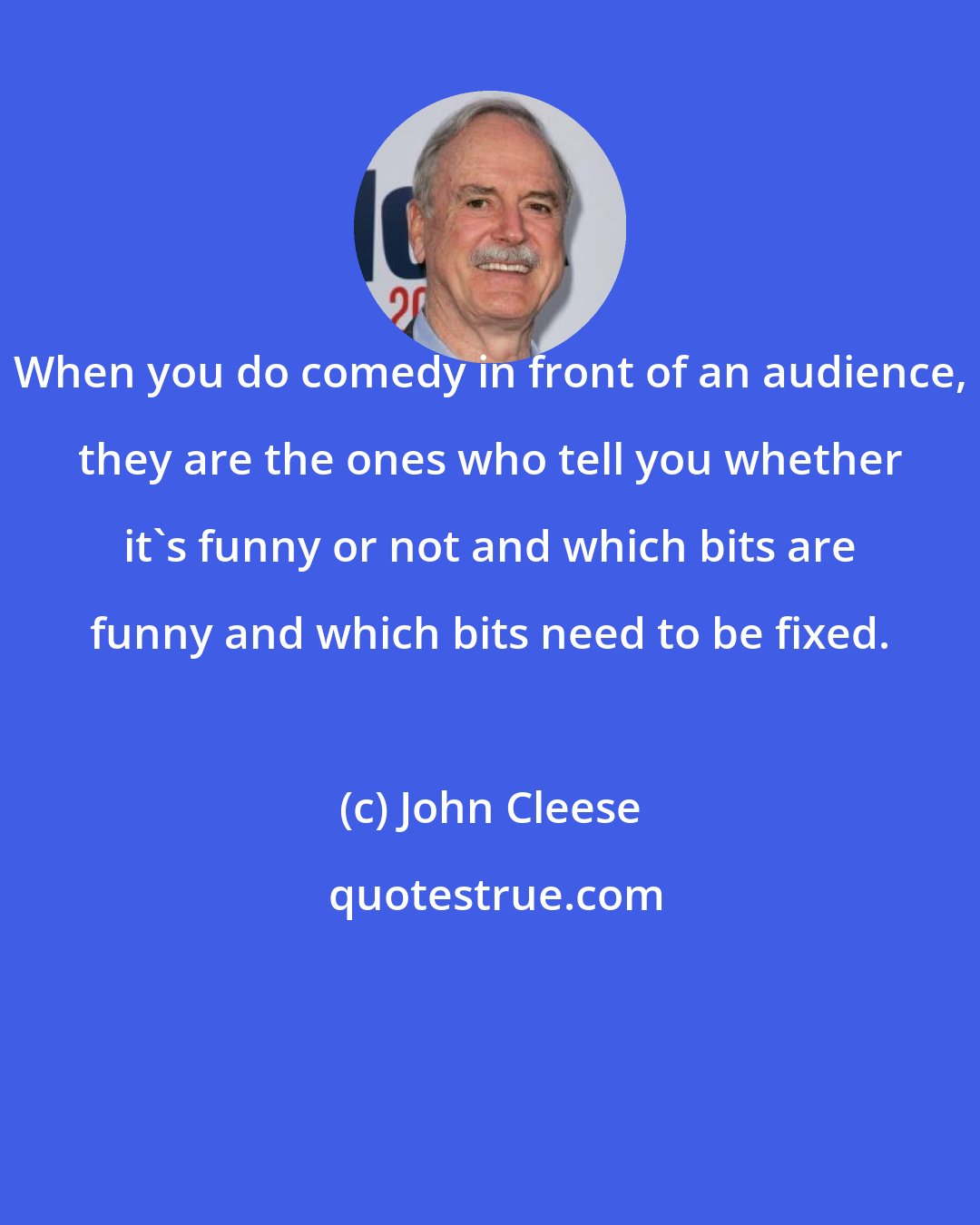 John Cleese: When you do comedy in front of an audience, they are the ones who tell you whether it's funny or not and which bits are funny and which bits need to be fixed.