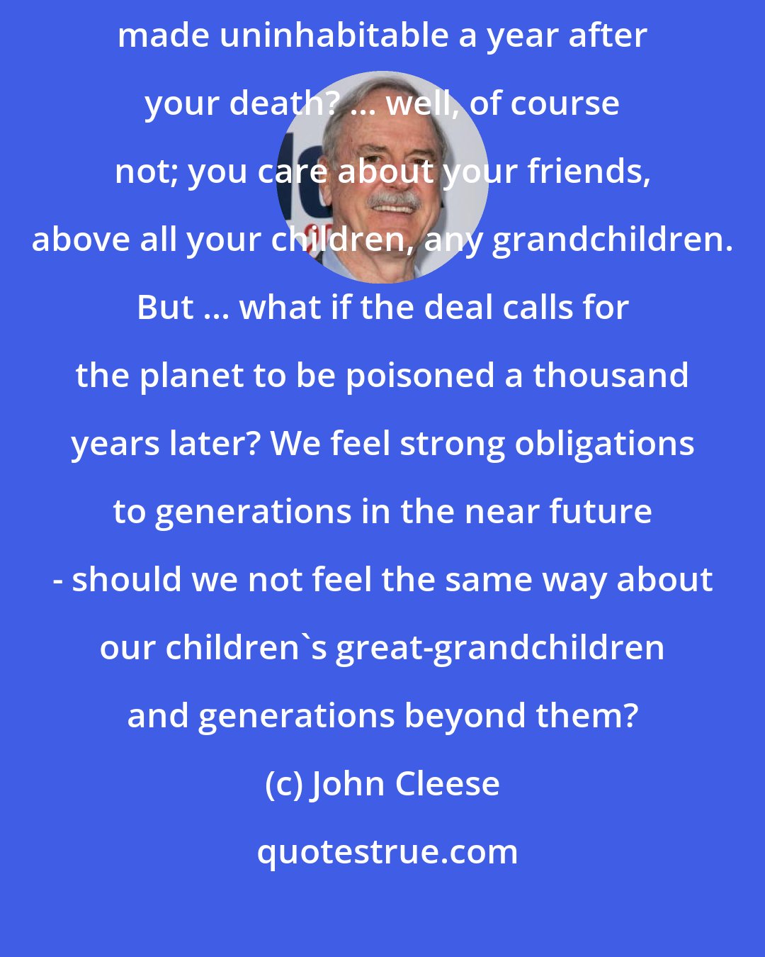 John Cleese: Would you take a billion dollars, if as part of the deal the Earth were made uninhabitable a year after your death? ... well, of course not; you care about your friends, above all your children, any grandchildren. But ... what if the deal calls for the planet to be poisoned a thousand years later? We feel strong obligations to generations in the near future - should we not feel the same way about our children's great-grandchildren and generations beyond them?