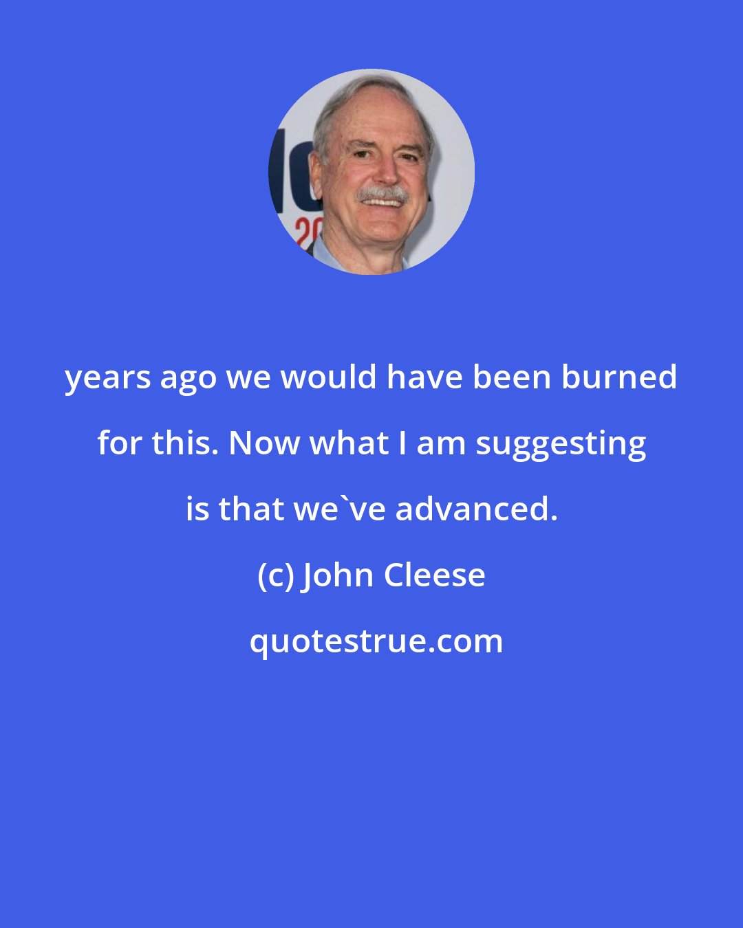 John Cleese: years ago we would have been burned for this. Now what I am suggesting is that we've advanced.