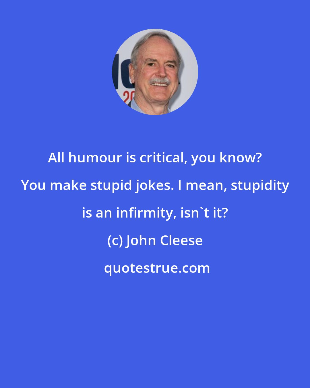 John Cleese: All humour is critical, you know? You make stupid jokes. I mean, stupidity is an infirmity, isn't it?