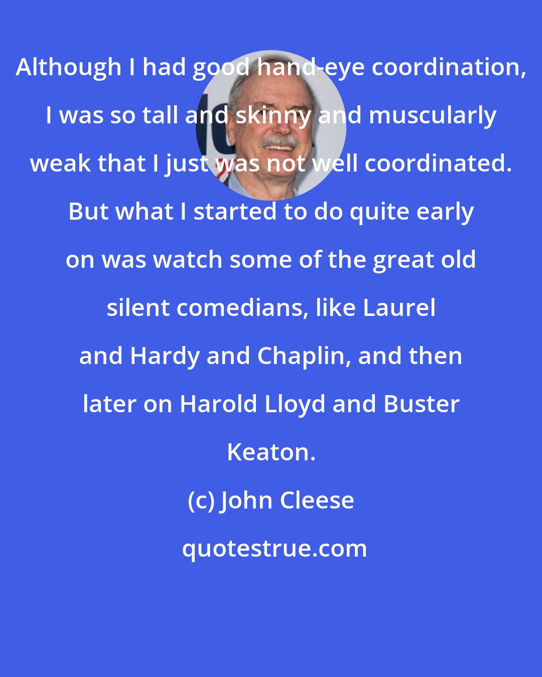 John Cleese: Although I had good hand-eye coordination, I was so tall and skinny and muscularly weak that I just was not well coordinated. But what I started to do quite early on was watch some of the great old silent comedians, like Laurel and Hardy and Chaplin, and then later on Harold Lloyd and Buster Keaton.