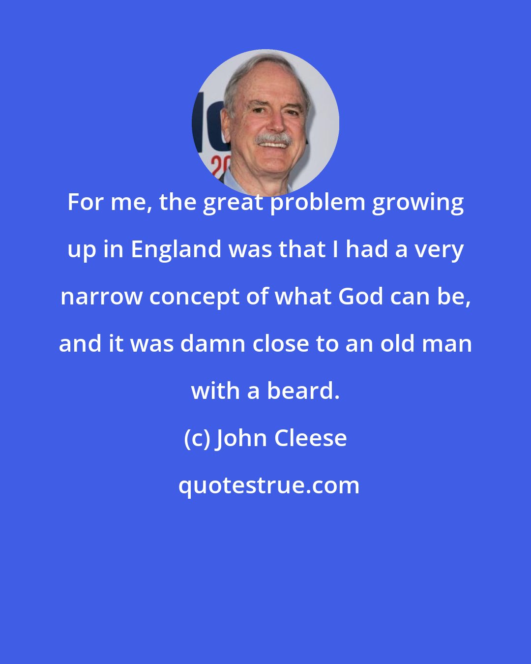 John Cleese: For me, the great problem growing up in England was that I had a very narrow concept of what God can be, and it was damn close to an old man with a beard.