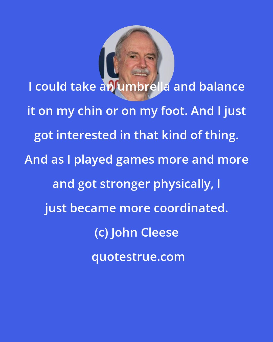 John Cleese: I could take an umbrella and balance it on my chin or on my foot. And I just got interested in that kind of thing. And as I played games more and more and got stronger physically, I just became more coordinated.