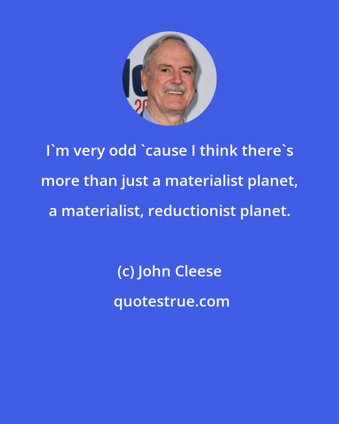John Cleese: I'm very odd 'cause I think there's more than just a materialist planet, a materialist, reductionist planet.