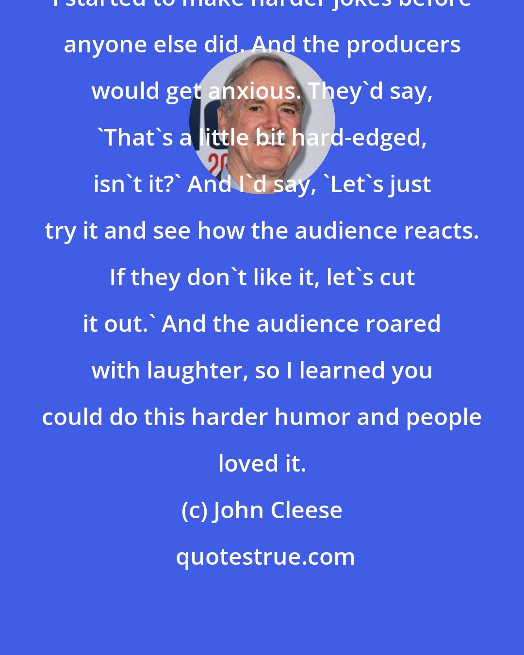 John Cleese: I started to make harder jokes before anyone else did. And the producers would get anxious. They'd say, 'That's a little bit hard-edged, isn't it?' And I'd say, 'Let's just try it and see how the audience reacts. If they don't like it, let's cut it out.' And the audience roared with laughter, so I learned you could do this harder humor and people loved it.