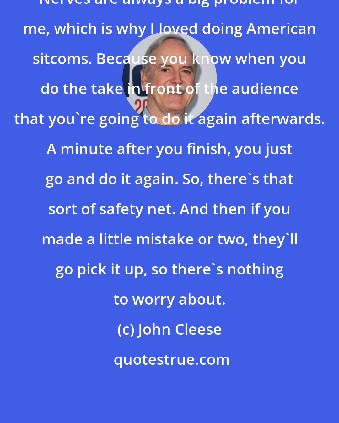 John Cleese: Nerves are always a big problem for me, which is why I loved doing American sitcoms. Because you know when you do the take in front of the audience that you're going to do it again afterwards. A minute after you finish, you just go and do it again. So, there's that sort of safety net. And then if you made a little mistake or two, they'll go pick it up, so there's nothing to worry about.