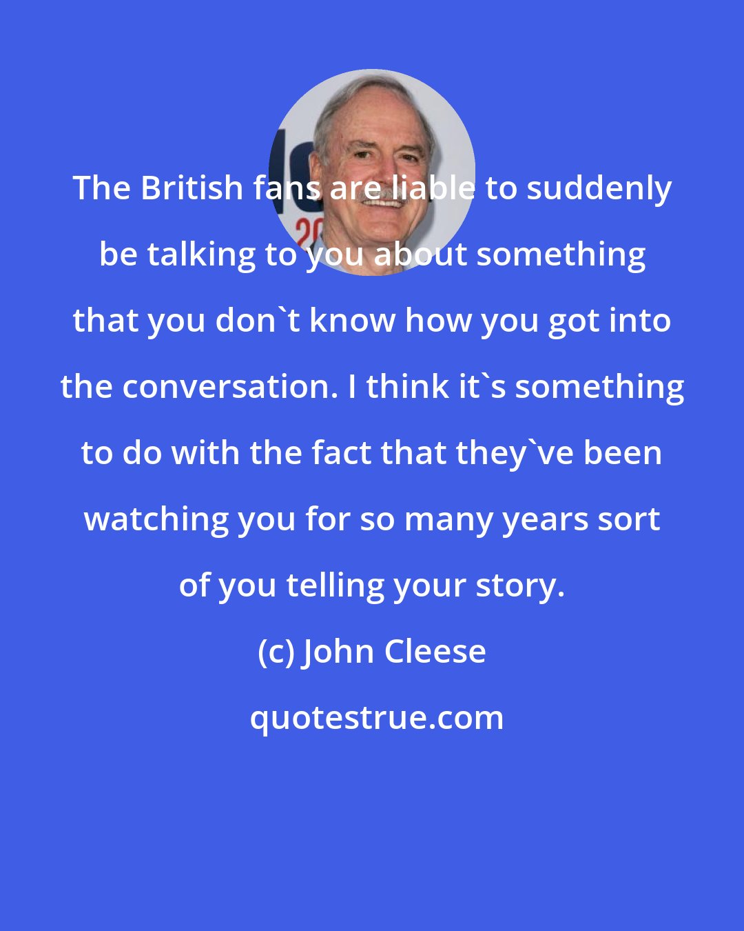 John Cleese: The British fans are liable to suddenly be talking to you about something that you don't know how you got into the conversation. I think it's something to do with the fact that they've been watching you for so many years sort of you telling your story.