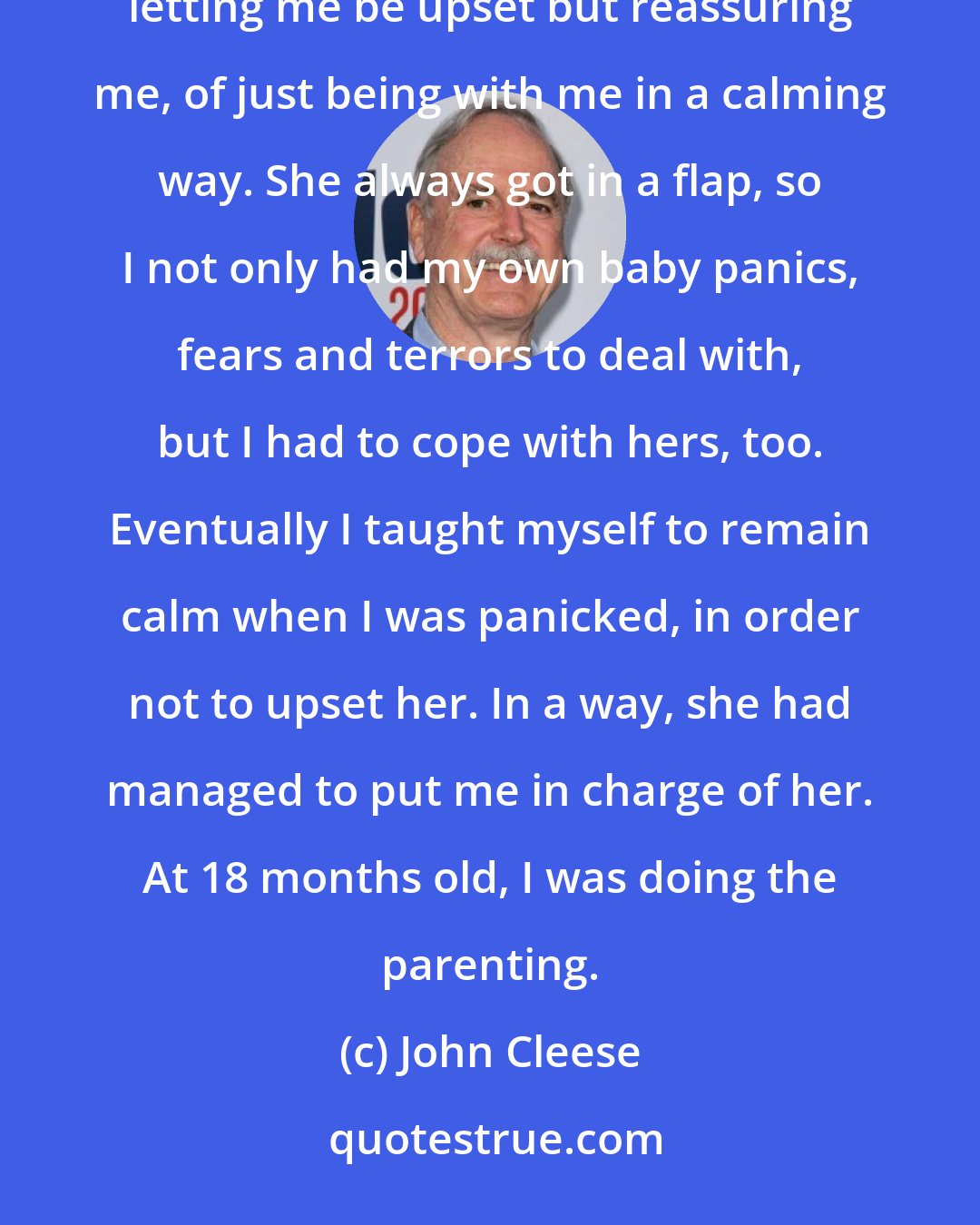 John Cleese: When I was a child and I was upset about something, my mother was not capable of containing that emotion, of letting me be upset but reassuring me, of just being with me in a calming way. She always got in a flap, so I not only had my own baby panics, fears and terrors to deal with, but I had to cope with hers, too. Eventually I taught myself to remain calm when I was panicked, in order not to upset her. In a way, she had managed to put me in charge of her. At 18 months old, I was doing the parenting.