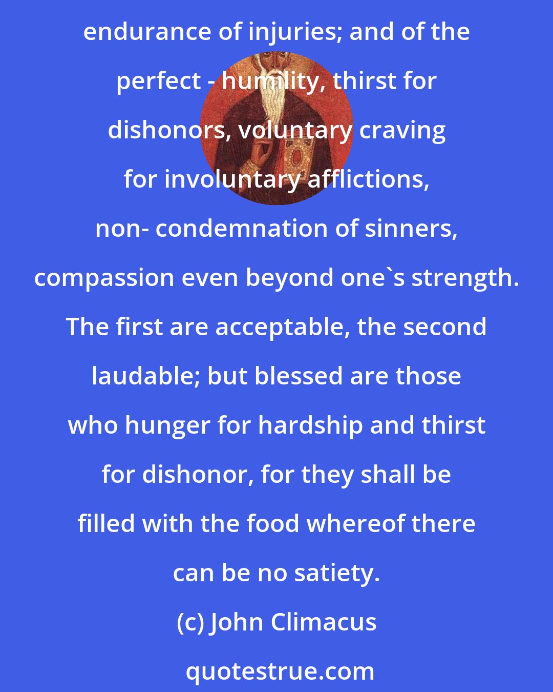 John Climacus: A characteristic of those who are still progressing in blessed mourning is temperance and silence of the lips; and of those who have made progress - freedom from anger and patient endurance of injuries; and of the perfect - humility, thirst for dishonors, voluntary craving for involuntary afflictions, non- condemnation of sinners, compassion even beyond one's strength. The first are acceptable, the second laudable; but blessed are those who hunger for hardship and thirst for dishonor, for they shall be filled with the food whereof there can be no satiety.