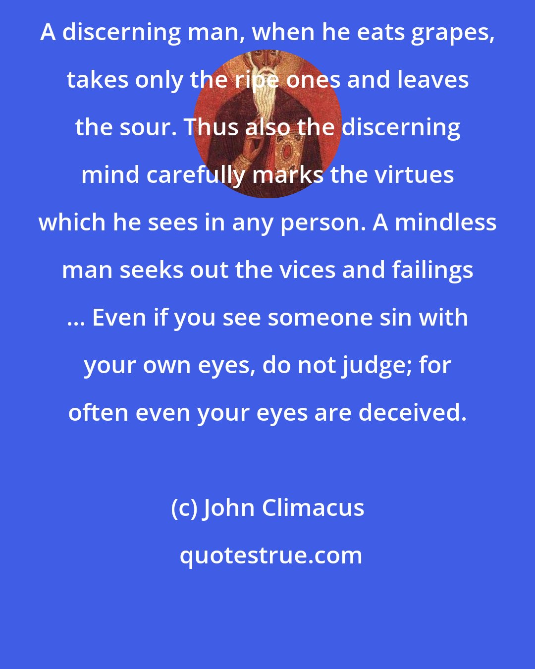 John Climacus: A discerning man, when he eats grapes, takes only the ripe ones and leaves the sour. Thus also the discerning mind carefully marks the virtues which he sees in any person. A mindless man seeks out the vices and failings ... Even if you see someone sin with your own eyes, do not judge; for often even your eyes are deceived.