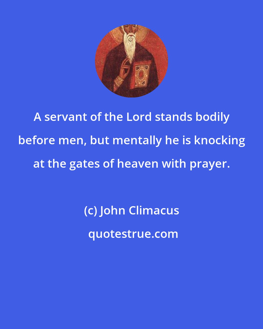 John Climacus: A servant of the Lord stands bodily before men, but mentally he is knocking at the gates of heaven with prayer.