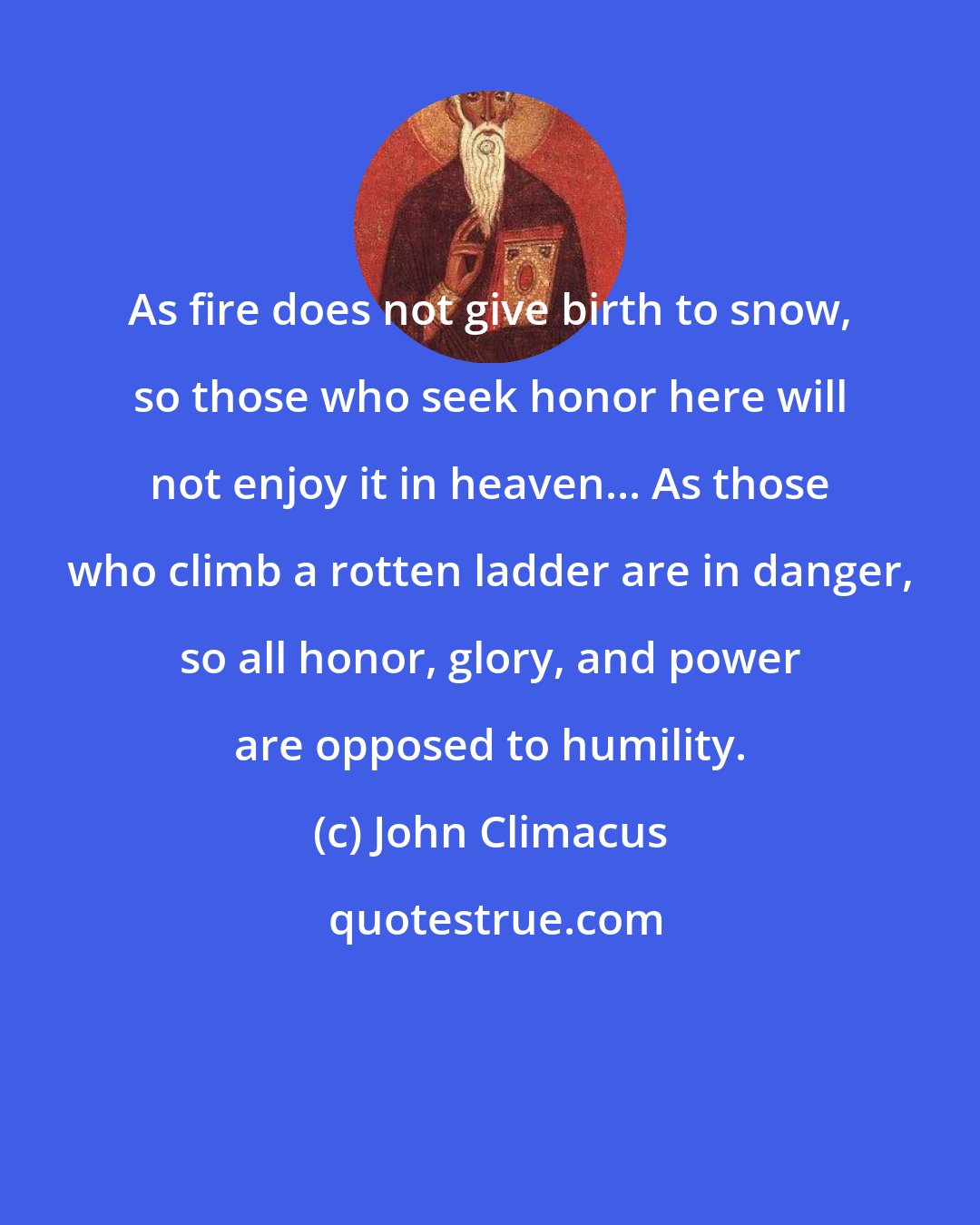 John Climacus: As fire does not give birth to snow, so those who seek honor here will not enjoy it in heaven... As those who climb a rotten ladder are in danger, so all honor, glory, and power are opposed to humility.