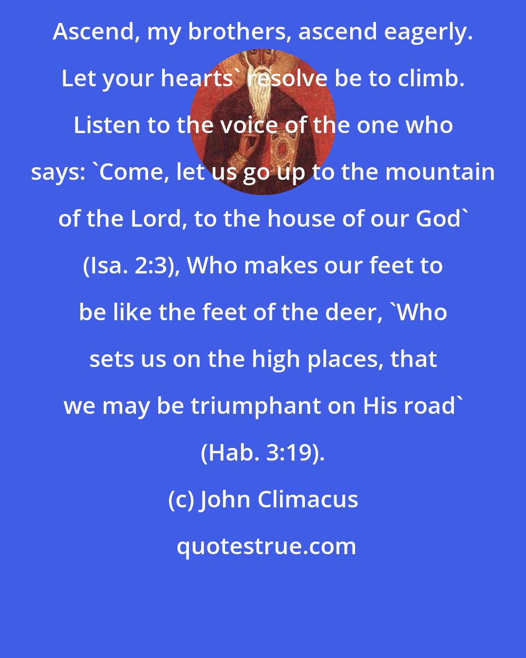 John Climacus: Ascend, my brothers, ascend eagerly. Let your hearts' resolve be to climb. Listen to the voice of the one who says: 'Come, let us go up to the mountain of the Lord, to the house of our God' (Isa. 2:3), Who makes our feet to be like the feet of the deer, 'Who sets us on the high places, that we may be triumphant on His road' (Hab. 3:19).