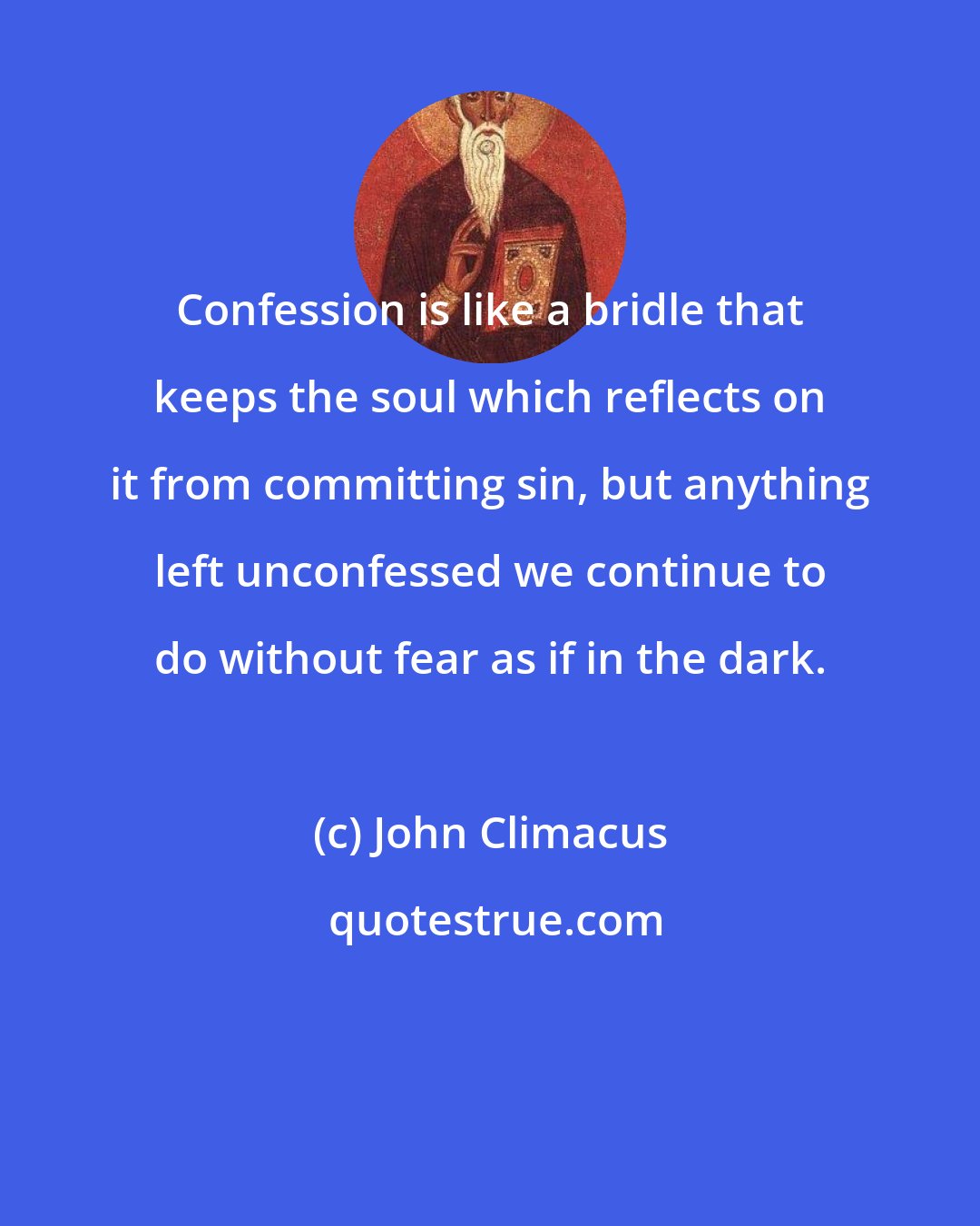 John Climacus: Confession is like a bridle that keeps the soul which reflects on it from committing sin, but anything left unconfessed we continue to do without fear as if in the dark.