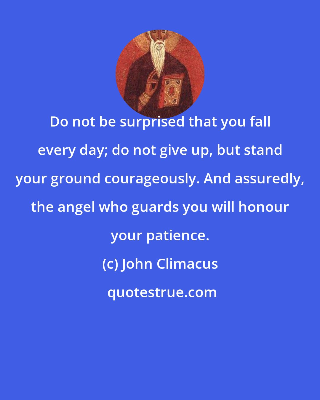 John Climacus: Do not be surprised that you fall every day; do not give up, but stand your ground courageously. And assuredly, the angel who guards you will honour your patience.