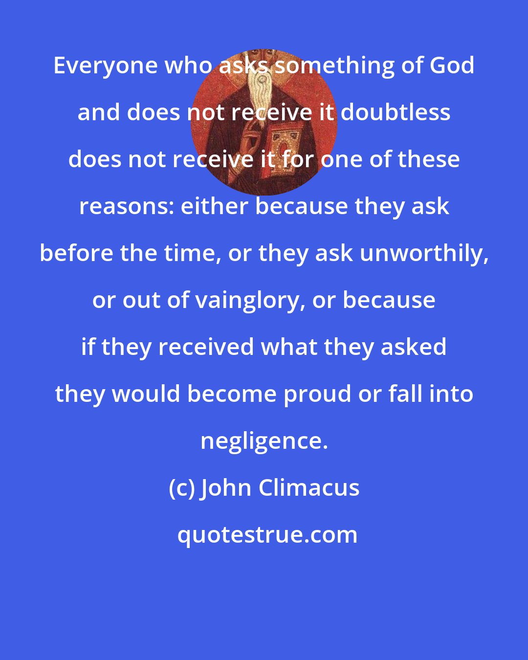 John Climacus: Everyone who asks something of God and does not receive it doubtless does not receive it for one of these reasons: either because they ask before the time, or they ask unworthily, or out of vainglory, or because if they received what they asked they would become proud or fall into negligence.