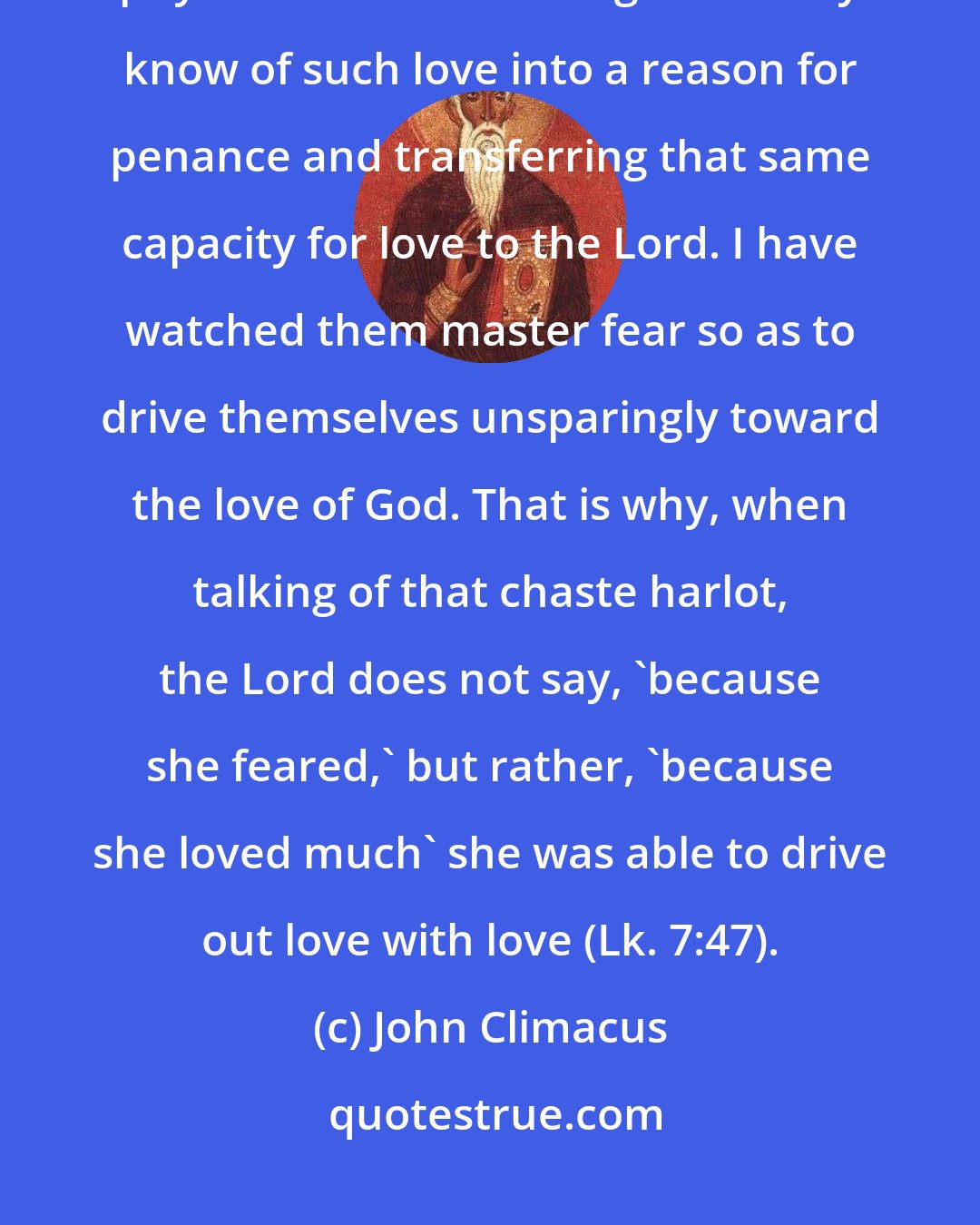 John Climacus: Everything is possible for the believer. I have watched impure souls mad for physical love but turning what they know of such love into a reason for penance and transferring that same capacity for love to the Lord. I have watched them master fear so as to drive themselves unsparingly toward the love of God. That is why, when talking of that chaste harlot, the Lord does not say, 'because she feared,' but rather, 'because she loved much' she was able to drive out love with love (Lk. 7:47).