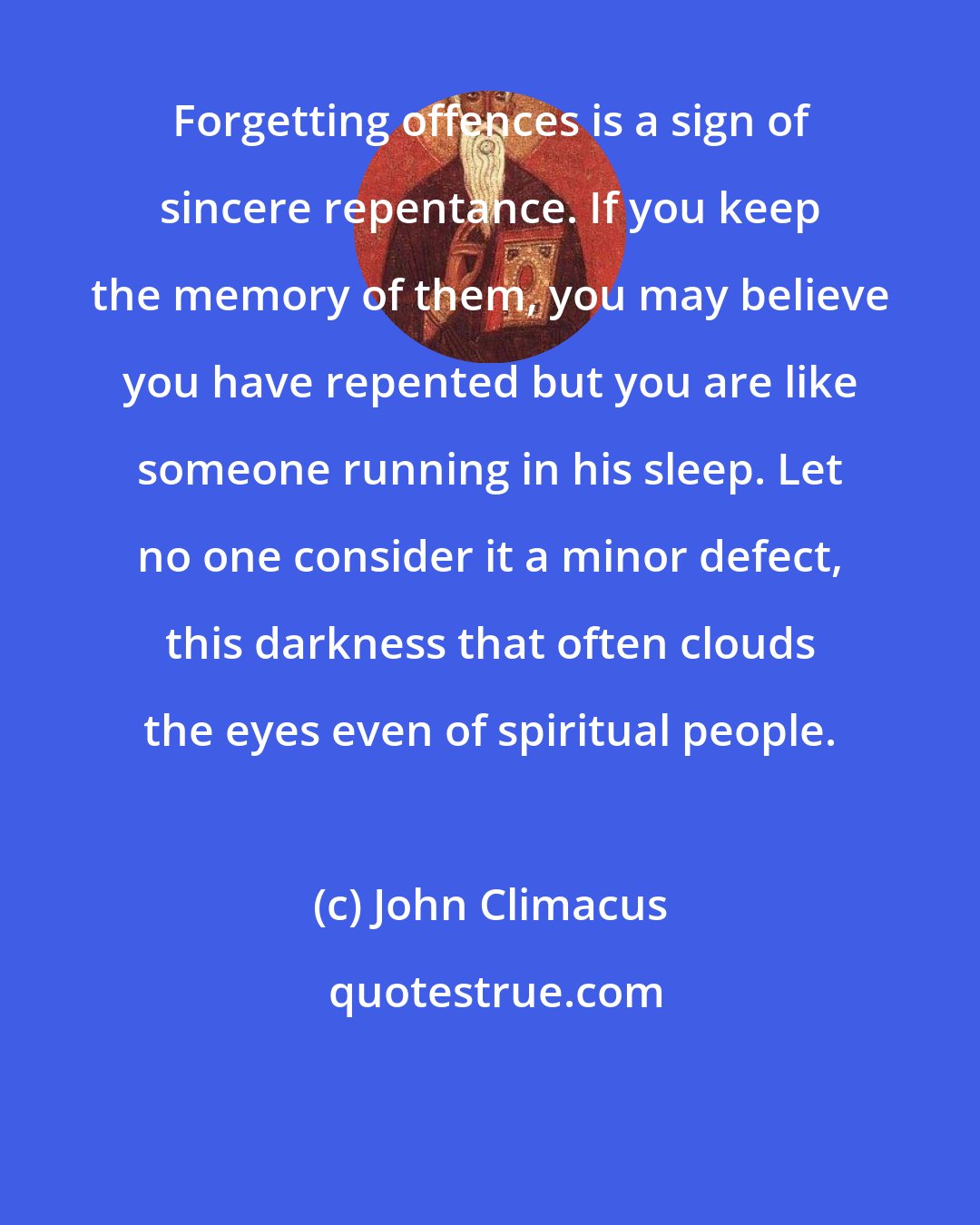 John Climacus: Forgetting offences is a sign of sincere repentance. If you keep the memory of them, you may believe you have repented but you are like someone running in his sleep. Let no one consider it a minor defect, this darkness that often clouds the eyes even of spiritual people.