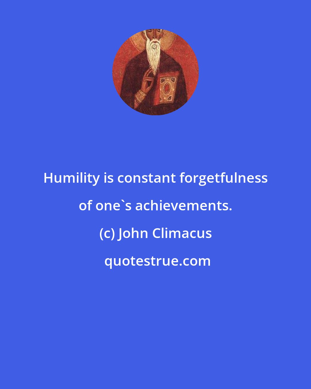 John Climacus: Humility is constant forgetfulness of one's achievements.