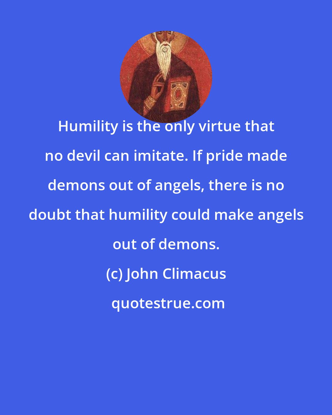 John Climacus: Humility is the only virtue that no devil can imitate. If pride made demons out of angels, there is no doubt that humility could make angels out of demons.