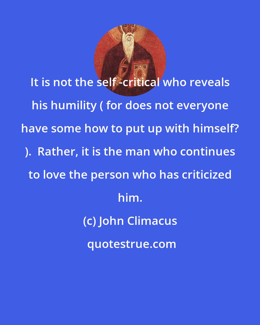 John Climacus: It is not the self -critical who reveals his humility ( for does not everyone have some how to put up with himself? ).  Rather, it is the man who continues to love the person who has criticized him.