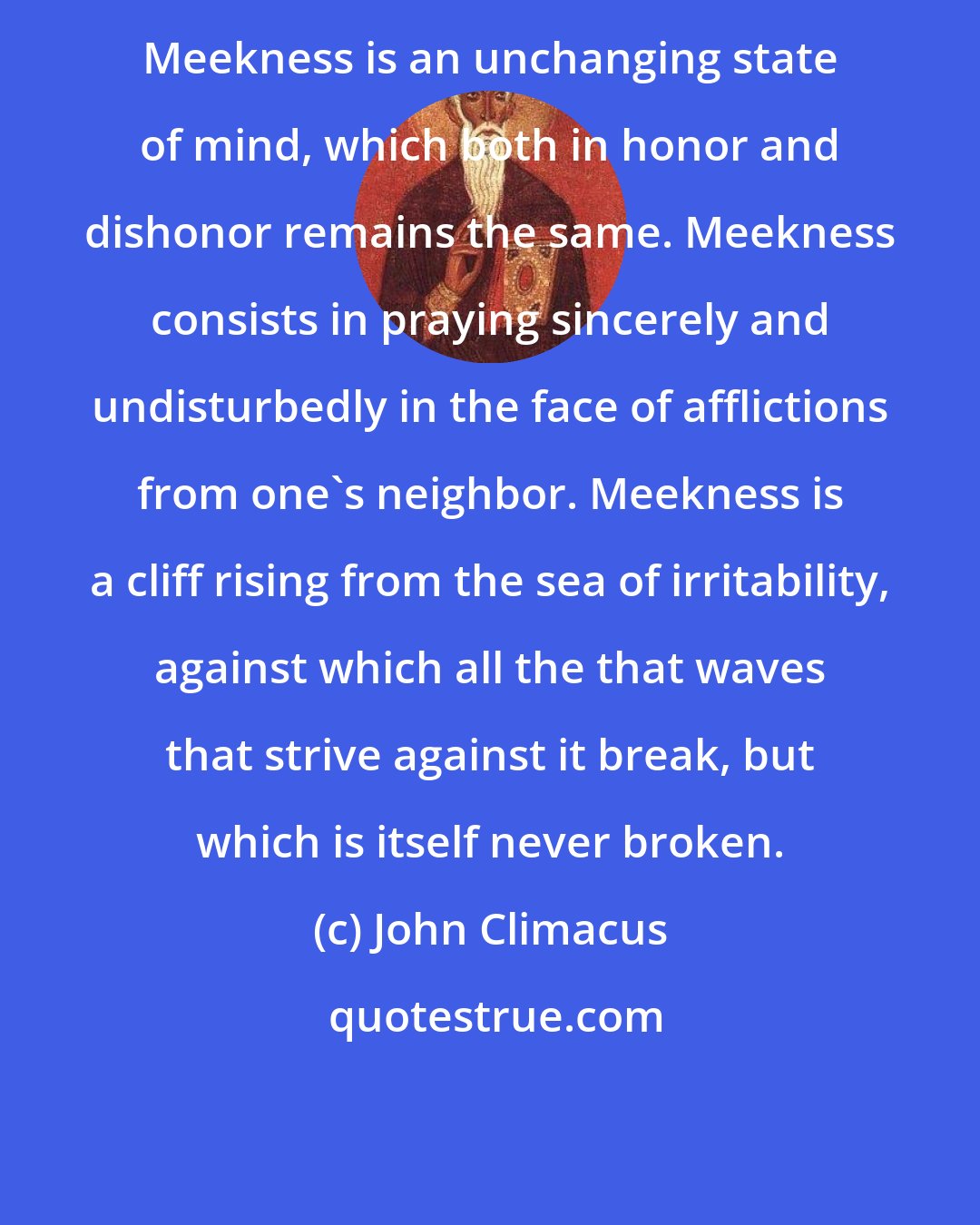 John Climacus: Meekness is an unchanging state of mind, which both in honor and dishonor remains the same. Meekness consists in praying sincerely and undisturbedly in the face of afflictions from one's neighbor. Meekness is a cliff rising from the sea of irritability, against which all the that waves that strive against it break, but which is itself never broken.