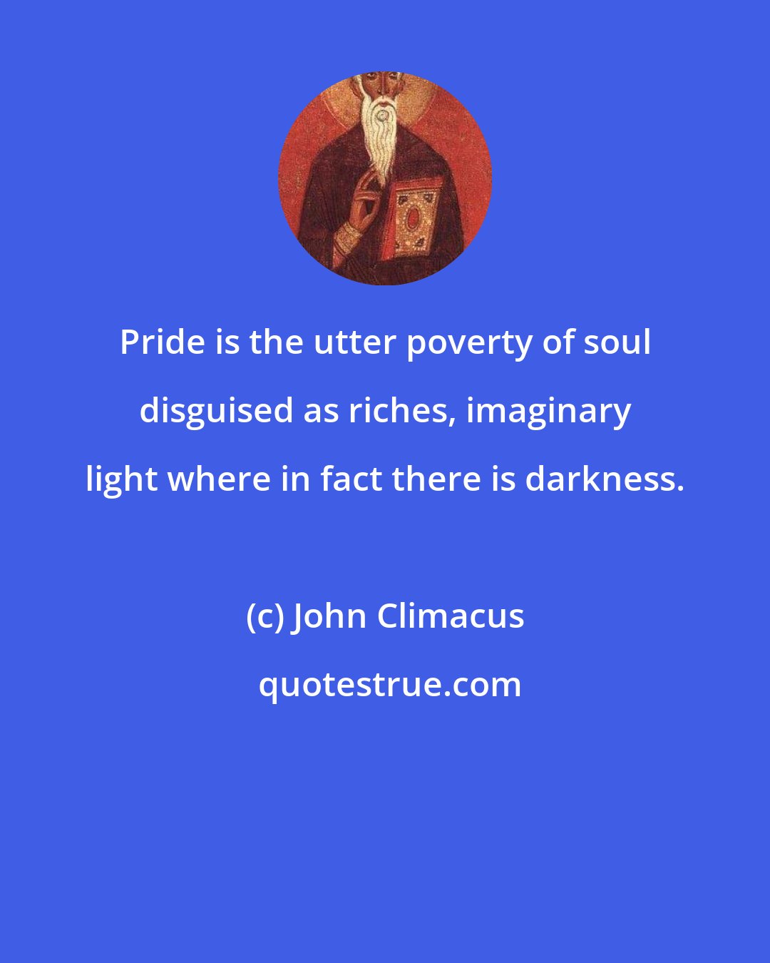 John Climacus: Pride is the utter poverty of soul disguised as riches, imaginary light where in fact there is darkness.